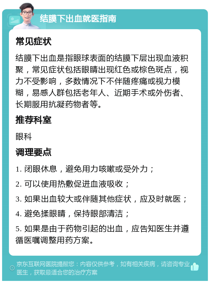 结膜下出血就医指南 常见症状 结膜下出血是指眼球表面的结膜下层出现血液积聚，常见症状包括眼睛出现红色或棕色斑点，视力不受影响，多数情况下不伴随疼痛或视力模糊，易感人群包括老年人、近期手术或外伤者、长期服用抗凝药物者等。 推荐科室 眼科 调理要点 1. 闭眼休息，避免用力咳嗽或受外力； 2. 可以使用热敷促进血液吸收； 3. 如果出血较大或伴随其他症状，应及时就医； 4. 避免揉眼睛，保持眼部清洁； 5. 如果是由于药物引起的出血，应告知医生并遵循医嘱调整用药方案。