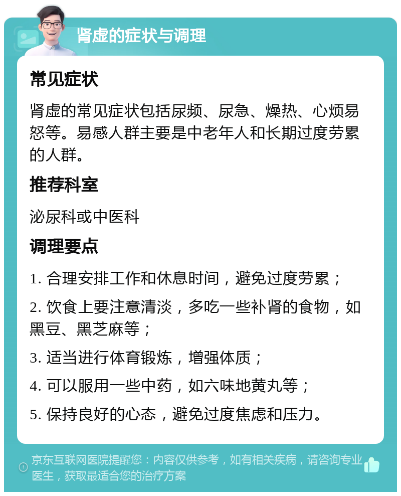 肾虚的症状与调理 常见症状 肾虚的常见症状包括尿频、尿急、燥热、心烦易怒等。易感人群主要是中老年人和长期过度劳累的人群。 推荐科室 泌尿科或中医科 调理要点 1. 合理安排工作和休息时间，避免过度劳累； 2. 饮食上要注意清淡，多吃一些补肾的食物，如黑豆、黑芝麻等； 3. 适当进行体育锻炼，增强体质； 4. 可以服用一些中药，如六味地黄丸等； 5. 保持良好的心态，避免过度焦虑和压力。