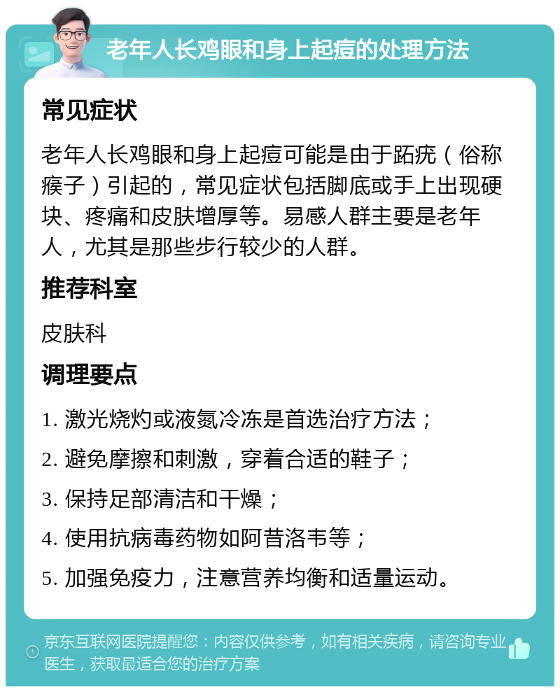 老年人长鸡眼和身上起痘的处理方法 常见症状 老年人长鸡眼和身上起痘可能是由于跖疣（俗称瘊子）引起的，常见症状包括脚底或手上出现硬块、疼痛和皮肤增厚等。易感人群主要是老年人，尤其是那些步行较少的人群。 推荐科室 皮肤科 调理要点 1. 激光烧灼或液氮冷冻是首选治疗方法； 2. 避免摩擦和刺激，穿着合适的鞋子； 3. 保持足部清洁和干燥； 4. 使用抗病毒药物如阿昔洛韦等； 5. 加强免疫力，注意营养均衡和适量运动。