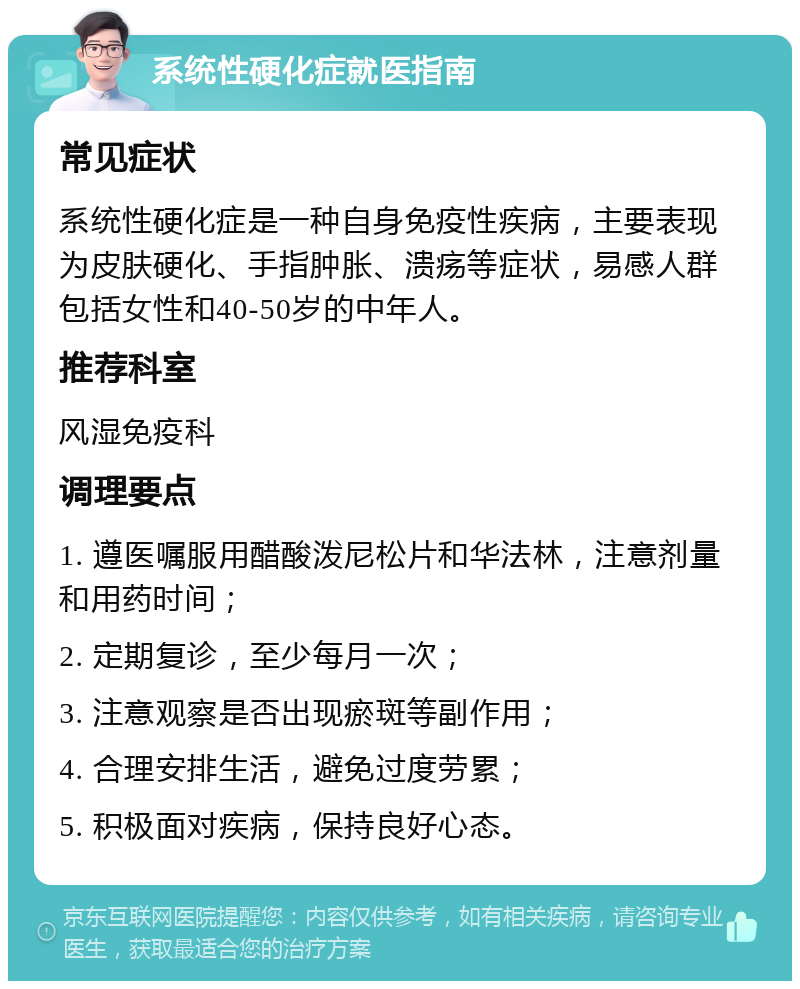 系统性硬化症就医指南 常见症状 系统性硬化症是一种自身免疫性疾病，主要表现为皮肤硬化、手指肿胀、溃疡等症状，易感人群包括女性和40-50岁的中年人。 推荐科室 风湿免疫科 调理要点 1. 遵医嘱服用醋酸泼尼松片和华法林，注意剂量和用药时间； 2. 定期复诊，至少每月一次； 3. 注意观察是否出现瘀斑等副作用； 4. 合理安排生活，避免过度劳累； 5. 积极面对疾病，保持良好心态。