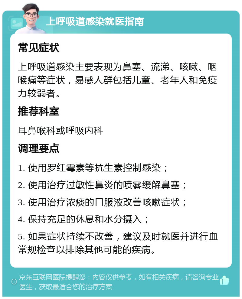 上呼吸道感染就医指南 常见症状 上呼吸道感染主要表现为鼻塞、流涕、咳嗽、咽喉痛等症状，易感人群包括儿童、老年人和免疫力较弱者。 推荐科室 耳鼻喉科或呼吸内科 调理要点 1. 使用罗红霉素等抗生素控制感染； 2. 使用治疗过敏性鼻炎的喷雾缓解鼻塞； 3. 使用治疗浓痰的口服液改善咳嗽症状； 4. 保持充足的休息和水分摄入； 5. 如果症状持续不改善，建议及时就医并进行血常规检查以排除其他可能的疾病。