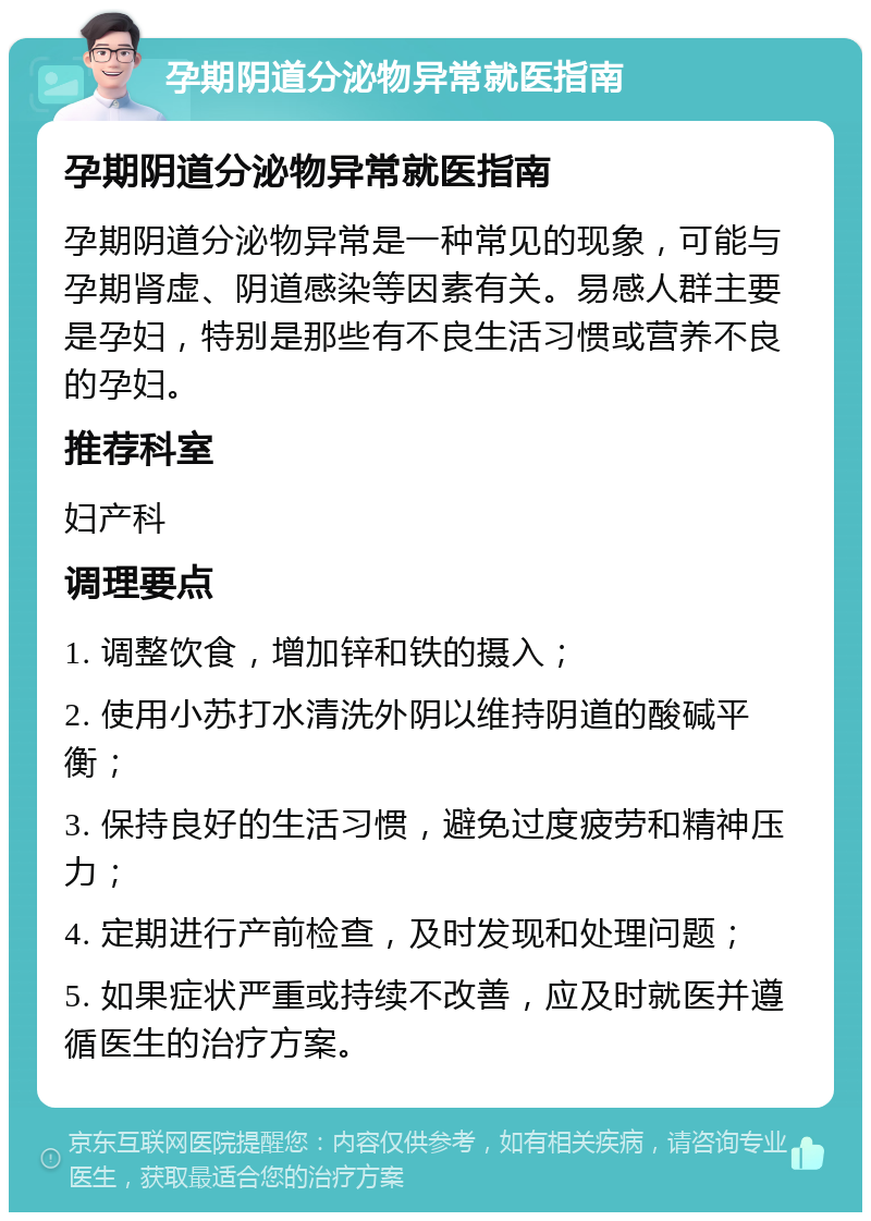 孕期阴道分泌物异常就医指南 孕期阴道分泌物异常就医指南 孕期阴道分泌物异常是一种常见的现象，可能与孕期肾虚、阴道感染等因素有关。易感人群主要是孕妇，特别是那些有不良生活习惯或营养不良的孕妇。 推荐科室 妇产科 调理要点 1. 调整饮食，增加锌和铁的摄入； 2. 使用小苏打水清洗外阴以维持阴道的酸碱平衡； 3. 保持良好的生活习惯，避免过度疲劳和精神压力； 4. 定期进行产前检查，及时发现和处理问题； 5. 如果症状严重或持续不改善，应及时就医并遵循医生的治疗方案。