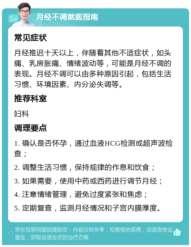 月经不调就医指南 常见症状 月经推迟十天以上，伴随着其他不适症状，如头痛、乳房胀痛、情绪波动等，可能是月经不调的表现。月经不调可以由多种原因引起，包括生活习惯、环境因素、内分泌失调等。 推荐科室 妇科 调理要点 1. 确认是否怀孕，通过血液HCG检测或超声波检查； 2. 调整生活习惯，保持规律的作息和饮食； 3. 如果需要，使用中药或西药进行调节月经； 4. 注意情绪管理，避免过度紧张和焦虑； 5. 定期复查，监测月经情况和子宫内膜厚度。