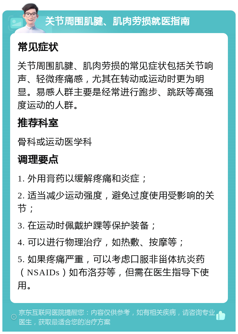 关节周围肌腱、肌肉劳损就医指南 常见症状 关节周围肌腱、肌肉劳损的常见症状包括关节响声、轻微疼痛感，尤其在转动或运动时更为明显。易感人群主要是经常进行跑步、跳跃等高强度运动的人群。 推荐科室 骨科或运动医学科 调理要点 1. 外用膏药以缓解疼痛和炎症； 2. 适当减少运动强度，避免过度使用受影响的关节； 3. 在运动时佩戴护踝等保护装备； 4. 可以进行物理治疗，如热敷、按摩等； 5. 如果疼痛严重，可以考虑口服非甾体抗炎药（NSAIDs）如布洛芬等，但需在医生指导下使用。