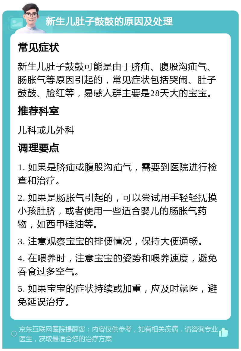 新生儿肚子鼓鼓的原因及处理 常见症状 新生儿肚子鼓鼓可能是由于脐疝、腹股沟疝气、肠胀气等原因引起的，常见症状包括哭闹、肚子鼓鼓、脸红等，易感人群主要是28天大的宝宝。 推荐科室 儿科或儿外科 调理要点 1. 如果是脐疝或腹股沟疝气，需要到医院进行检查和治疗。 2. 如果是肠胀气引起的，可以尝试用手轻轻抚摸小孩肚脐，或者使用一些适合婴儿的肠胀气药物，如西甲硅油等。 3. 注意观察宝宝的排便情况，保持大便通畅。 4. 在喂养时，注意宝宝的姿势和喂养速度，避免吞食过多空气。 5. 如果宝宝的症状持续或加重，应及时就医，避免延误治疗。