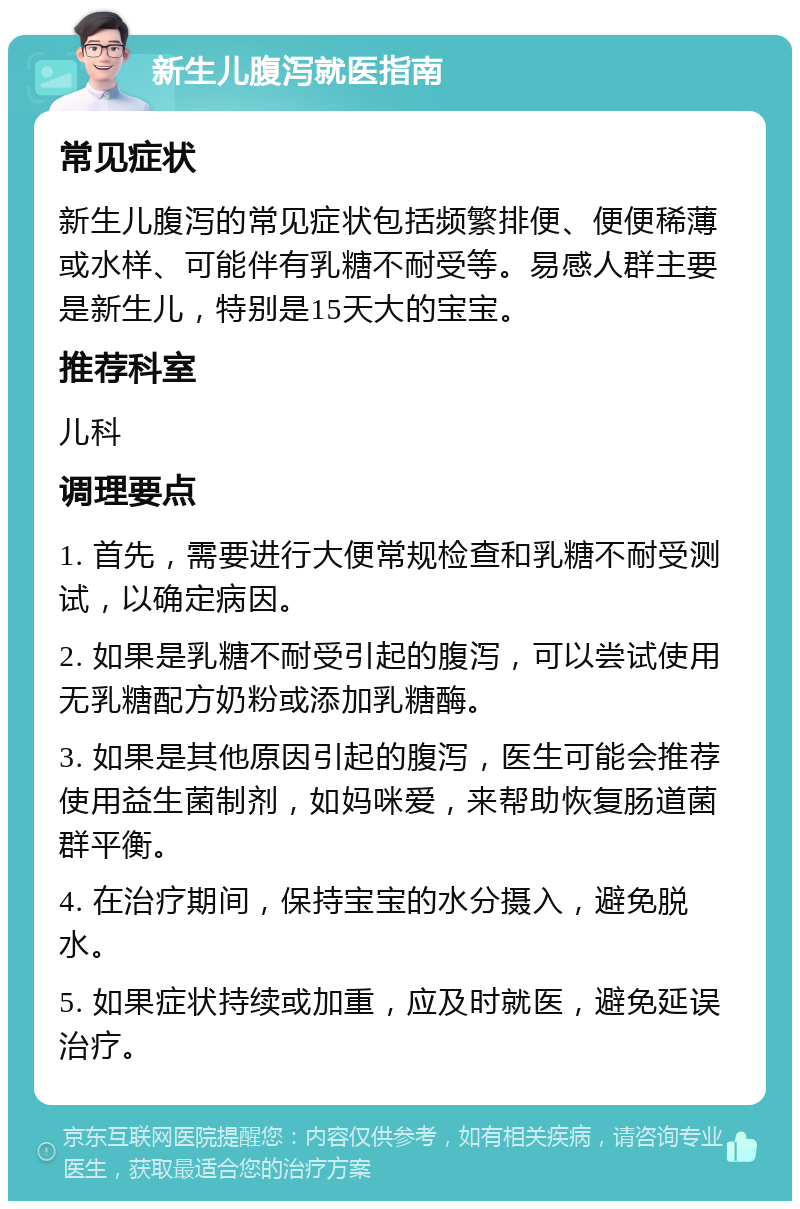 新生儿腹泻就医指南 常见症状 新生儿腹泻的常见症状包括频繁排便、便便稀薄或水样、可能伴有乳糖不耐受等。易感人群主要是新生儿，特别是15天大的宝宝。 推荐科室 儿科 调理要点 1. 首先，需要进行大便常规检查和乳糖不耐受测试，以确定病因。 2. 如果是乳糖不耐受引起的腹泻，可以尝试使用无乳糖配方奶粉或添加乳糖酶。 3. 如果是其他原因引起的腹泻，医生可能会推荐使用益生菌制剂，如妈咪爱，来帮助恢复肠道菌群平衡。 4. 在治疗期间，保持宝宝的水分摄入，避免脱水。 5. 如果症状持续或加重，应及时就医，避免延误治疗。