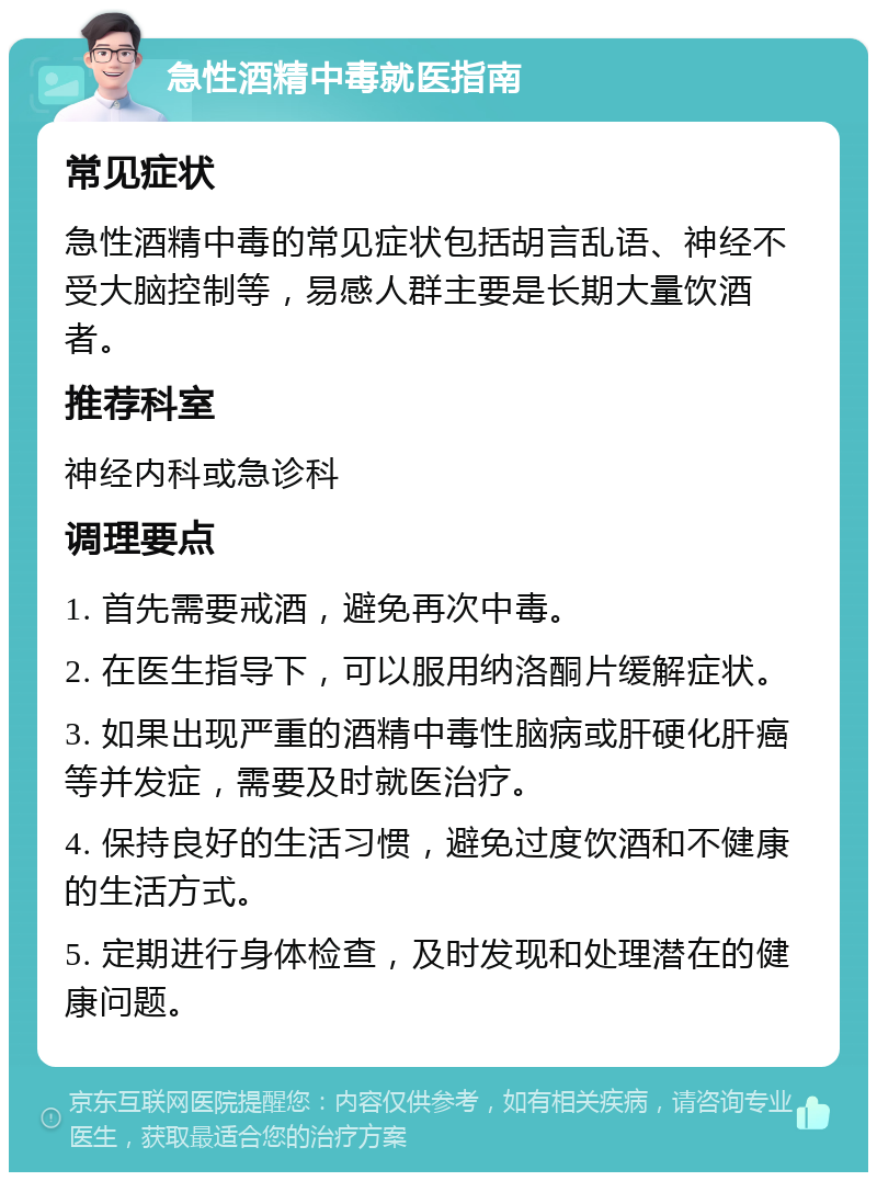 急性酒精中毒就医指南 常见症状 急性酒精中毒的常见症状包括胡言乱语、神经不受大脑控制等，易感人群主要是长期大量饮酒者。 推荐科室 神经内科或急诊科 调理要点 1. 首先需要戒酒，避免再次中毒。 2. 在医生指导下，可以服用纳洛酮片缓解症状。 3. 如果出现严重的酒精中毒性脑病或肝硬化肝癌等并发症，需要及时就医治疗。 4. 保持良好的生活习惯，避免过度饮酒和不健康的生活方式。 5. 定期进行身体检查，及时发现和处理潜在的健康问题。