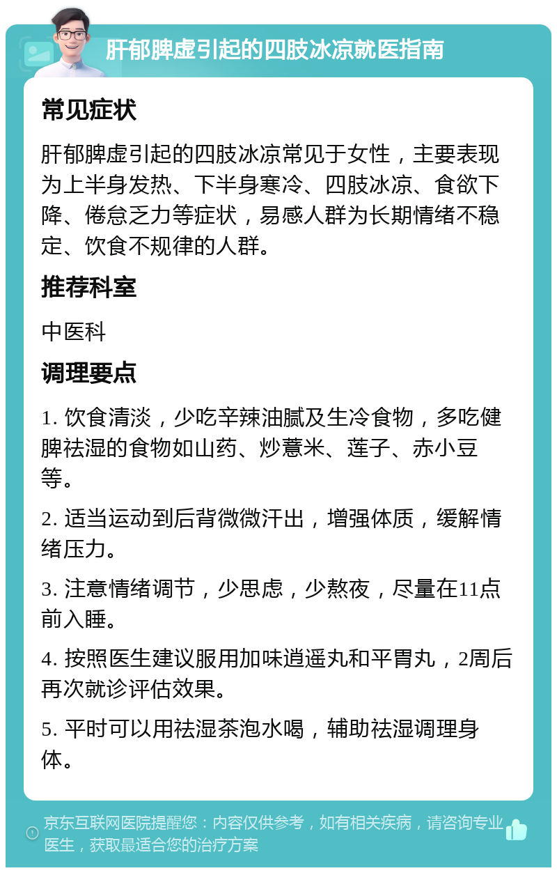 肝郁脾虚引起的四肢冰凉就医指南 常见症状 肝郁脾虚引起的四肢冰凉常见于女性，主要表现为上半身发热、下半身寒冷、四肢冰凉、食欲下降、倦怠乏力等症状，易感人群为长期情绪不稳定、饮食不规律的人群。 推荐科室 中医科 调理要点 1. 饮食清淡，少吃辛辣油腻及生冷食物，多吃健脾祛湿的食物如山药、炒薏米、莲子、赤小豆等。 2. 适当运动到后背微微汗出，增强体质，缓解情绪压力。 3. 注意情绪调节，少思虑，少熬夜，尽量在11点前入睡。 4. 按照医生建议服用加味逍遥丸和平胃丸，2周后再次就诊评估效果。 5. 平时可以用祛湿茶泡水喝，辅助祛湿调理身体。