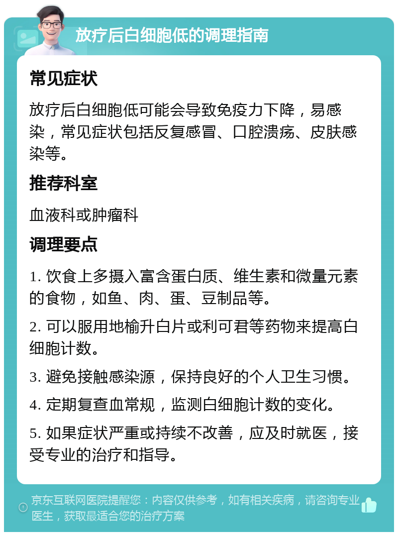 放疗后白细胞低的调理指南 常见症状 放疗后白细胞低可能会导致免疫力下降，易感染，常见症状包括反复感冒、口腔溃疡、皮肤感染等。 推荐科室 血液科或肿瘤科 调理要点 1. 饮食上多摄入富含蛋白质、维生素和微量元素的食物，如鱼、肉、蛋、豆制品等。 2. 可以服用地榆升白片或利可君等药物来提高白细胞计数。 3. 避免接触感染源，保持良好的个人卫生习惯。 4. 定期复查血常规，监测白细胞计数的变化。 5. 如果症状严重或持续不改善，应及时就医，接受专业的治疗和指导。