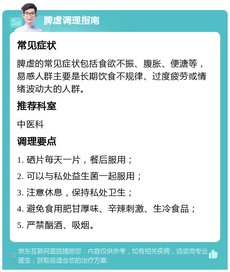 脾虚调理指南 常见症状 脾虚的常见症状包括食欲不振、腹胀、便溏等，易感人群主要是长期饮食不规律、过度疲劳或情绪波动大的人群。 推荐科室 中医科 调理要点 1. 硒片每天一片，餐后服用； 2. 可以与私处益生菌一起服用； 3. 注意休息，保持私处卫生； 4. 避免食用肥甘厚味、辛辣刺激、生冷食品； 5. 严禁酗酒、吸烟。