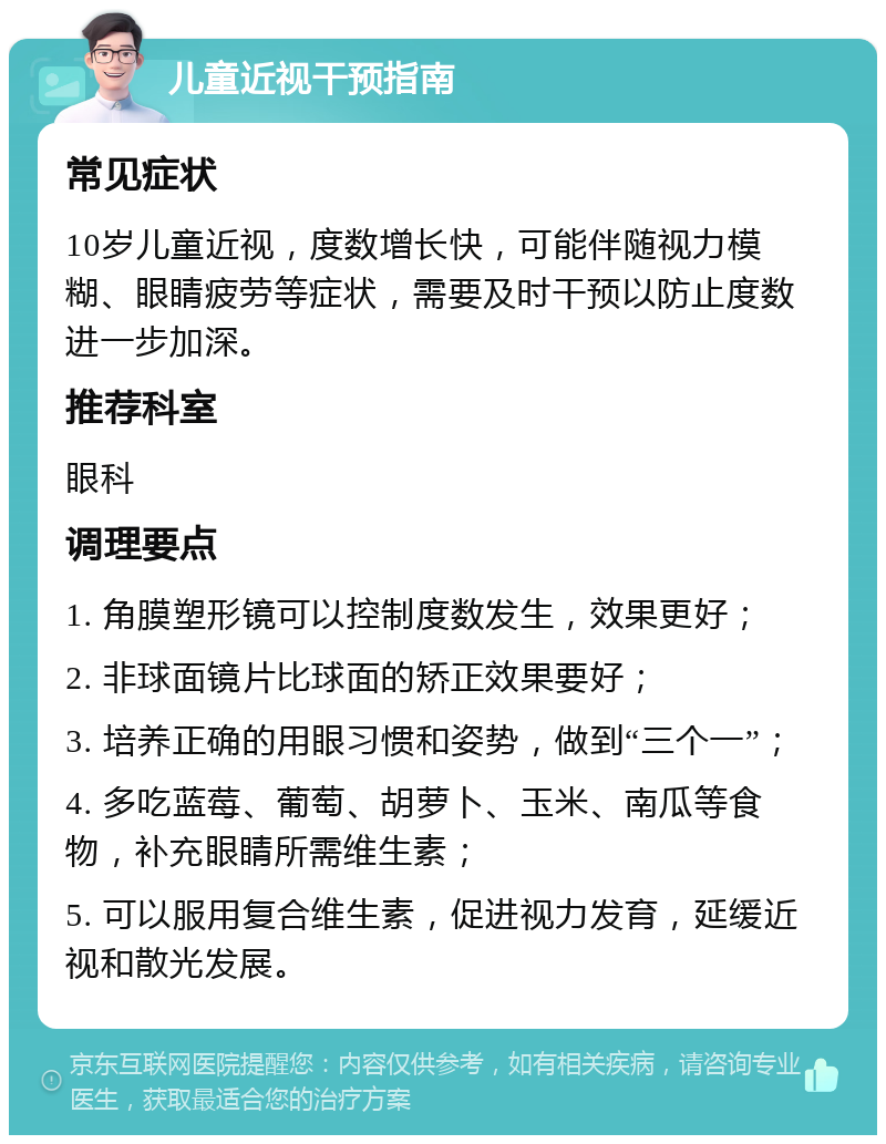 儿童近视干预指南 常见症状 10岁儿童近视，度数增长快，可能伴随视力模糊、眼睛疲劳等症状，需要及时干预以防止度数进一步加深。 推荐科室 眼科 调理要点 1. 角膜塑形镜可以控制度数发生，效果更好； 2. 非球面镜片比球面的矫正效果要好； 3. 培养正确的用眼习惯和姿势，做到“三个一”； 4. 多吃蓝莓、葡萄、胡萝卜、玉米、南瓜等食物，补充眼睛所需维生素； 5. 可以服用复合维生素，促进视力发育，延缓近视和散光发展。