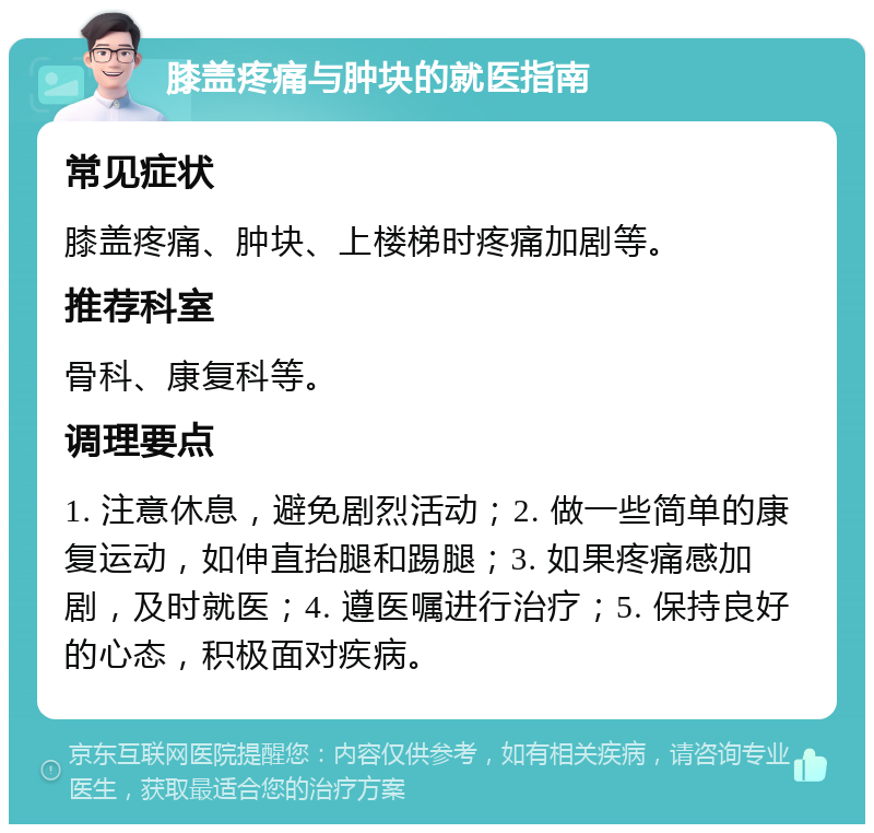 膝盖疼痛与肿块的就医指南 常见症状 膝盖疼痛、肿块、上楼梯时疼痛加剧等。 推荐科室 骨科、康复科等。 调理要点 1. 注意休息，避免剧烈活动；2. 做一些简单的康复运动，如伸直抬腿和踢腿；3. 如果疼痛感加剧，及时就医；4. 遵医嘱进行治疗；5. 保持良好的心态，积极面对疾病。