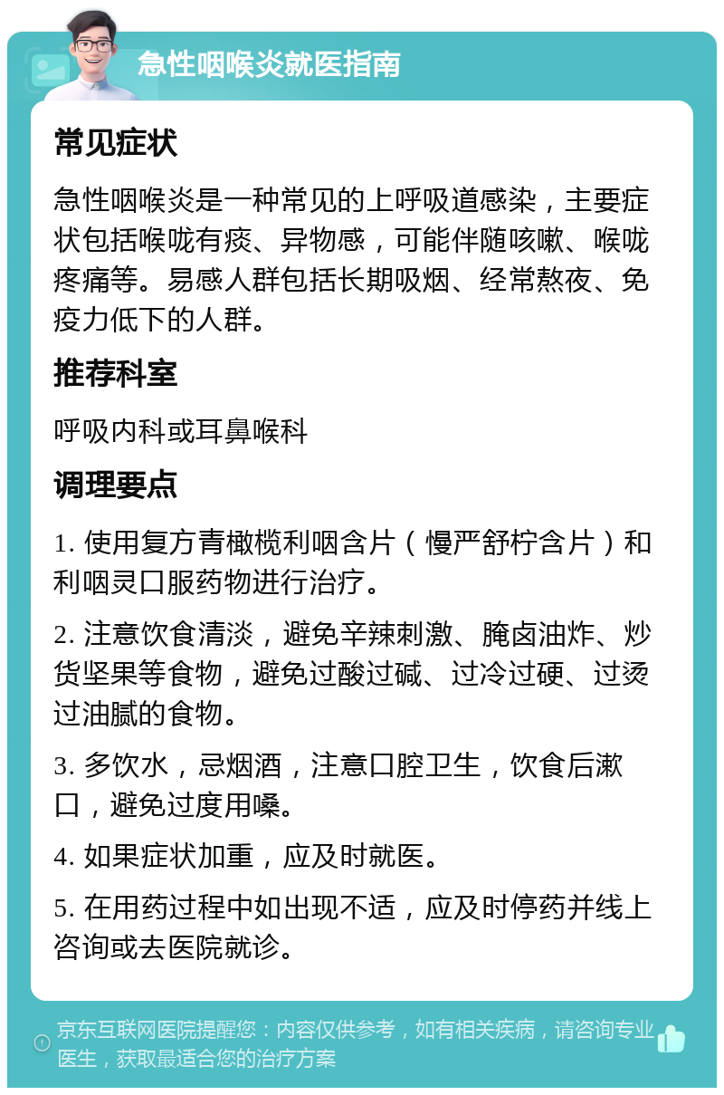 急性咽喉炎就医指南 常见症状 急性咽喉炎是一种常见的上呼吸道感染，主要症状包括喉咙有痰、异物感，可能伴随咳嗽、喉咙疼痛等。易感人群包括长期吸烟、经常熬夜、免疫力低下的人群。 推荐科室 呼吸内科或耳鼻喉科 调理要点 1. 使用复方青橄榄利咽含片（慢严舒柠含片）和利咽灵口服药物进行治疗。 2. 注意饮食清淡，避免辛辣刺激、腌卤油炸、炒货坚果等食物，避免过酸过碱、过冷过硬、过烫过油腻的食物。 3. 多饮水，忌烟酒，注意口腔卫生，饮食后漱口，避免过度用嗓。 4. 如果症状加重，应及时就医。 5. 在用药过程中如出现不适，应及时停药并线上咨询或去医院就诊。