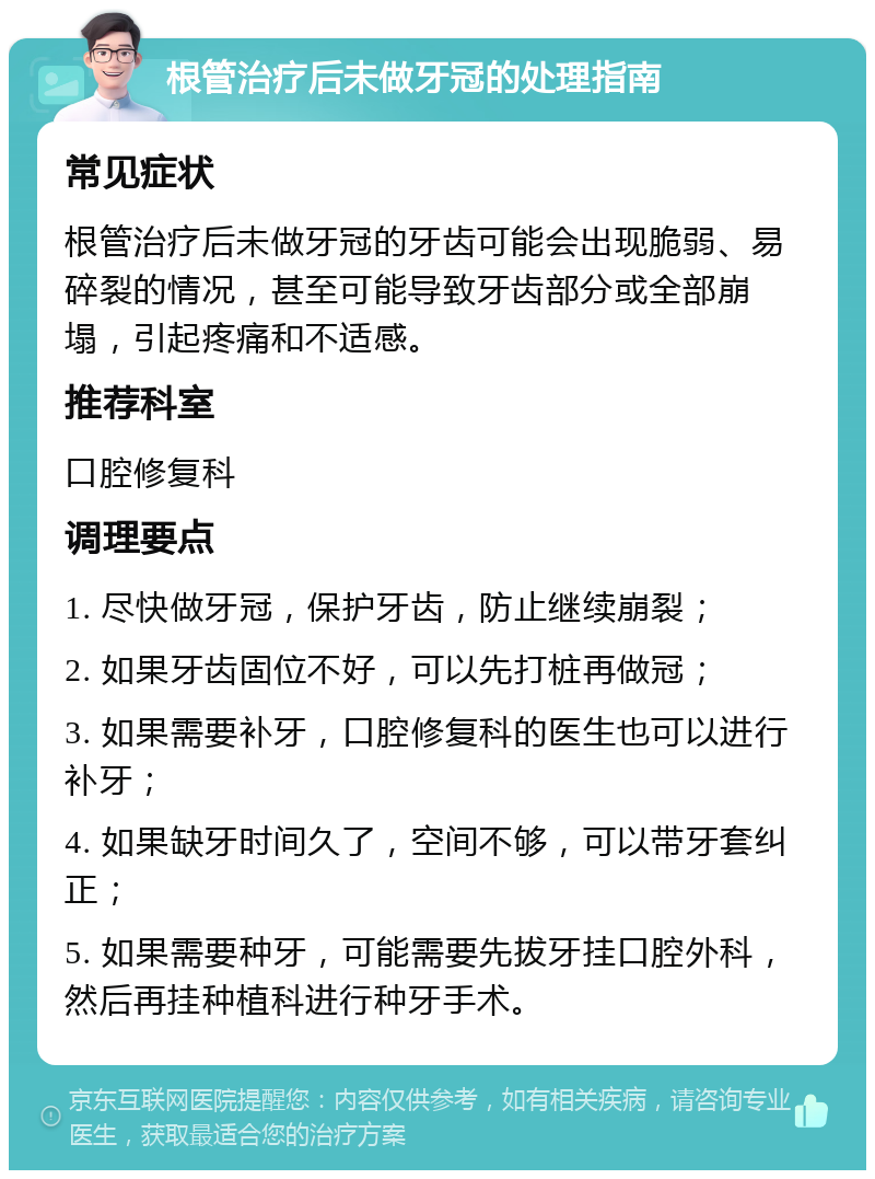 根管治疗后未做牙冠的处理指南 常见症状 根管治疗后未做牙冠的牙齿可能会出现脆弱、易碎裂的情况，甚至可能导致牙齿部分或全部崩塌，引起疼痛和不适感。 推荐科室 口腔修复科 调理要点 1. 尽快做牙冠，保护牙齿，防止继续崩裂； 2. 如果牙齿固位不好，可以先打桩再做冠； 3. 如果需要补牙，口腔修复科的医生也可以进行补牙； 4. 如果缺牙时间久了，空间不够，可以带牙套纠正； 5. 如果需要种牙，可能需要先拔牙挂口腔外科，然后再挂种植科进行种牙手术。