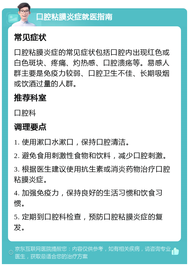 口腔粘膜炎症就医指南 常见症状 口腔粘膜炎症的常见症状包括口腔内出现红色或白色斑块、疼痛、灼热感、口腔溃疡等。易感人群主要是免疫力较弱、口腔卫生不佳、长期吸烟或饮酒过量的人群。 推荐科室 口腔科 调理要点 1. 使用漱口水漱口，保持口腔清洁。 2. 避免食用刺激性食物和饮料，减少口腔刺激。 3. 根据医生建议使用抗生素或消炎药物治疗口腔粘膜炎症。 4. 加强免疫力，保持良好的生活习惯和饮食习惯。 5. 定期到口腔科检查，预防口腔粘膜炎症的复发。