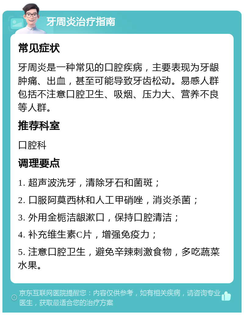 牙周炎治疗指南 常见症状 牙周炎是一种常见的口腔疾病，主要表现为牙龈肿痛、出血，甚至可能导致牙齿松动。易感人群包括不注意口腔卫生、吸烟、压力大、营养不良等人群。 推荐科室 口腔科 调理要点 1. 超声波洗牙，清除牙石和菌斑； 2. 口服阿莫西林和人工甲硝唑，消炎杀菌； 3. 外用金栀洁龈漱口，保持口腔清洁； 4. 补充维生素C片，增强免疫力； 5. 注意口腔卫生，避免辛辣刺激食物，多吃蔬菜水果。