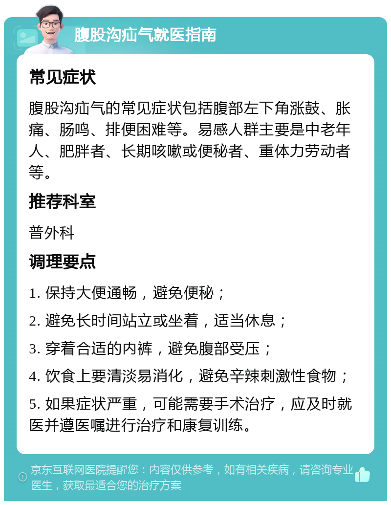 腹股沟疝气就医指南 常见症状 腹股沟疝气的常见症状包括腹部左下角涨鼓、胀痛、肠鸣、排便困难等。易感人群主要是中老年人、肥胖者、长期咳嗽或便秘者、重体力劳动者等。 推荐科室 普外科 调理要点 1. 保持大便通畅，避免便秘； 2. 避免长时间站立或坐着，适当休息； 3. 穿着合适的内裤，避免腹部受压； 4. 饮食上要清淡易消化，避免辛辣刺激性食物； 5. 如果症状严重，可能需要手术治疗，应及时就医并遵医嘱进行治疗和康复训练。