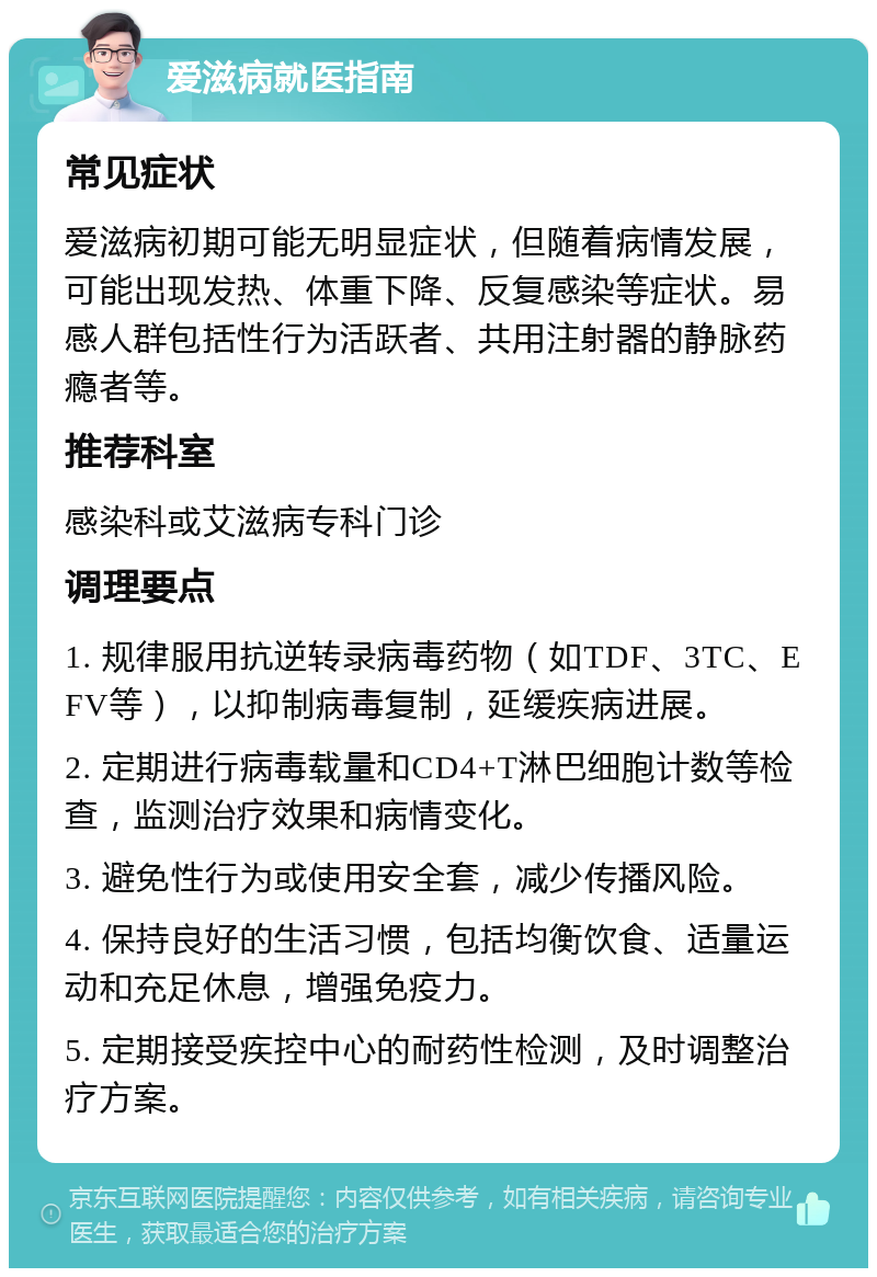 爱滋病就医指南 常见症状 爱滋病初期可能无明显症状，但随着病情发展，可能出现发热、体重下降、反复感染等症状。易感人群包括性行为活跃者、共用注射器的静脉药瘾者等。 推荐科室 感染科或艾滋病专科门诊 调理要点 1. 规律服用抗逆转录病毒药物（如TDF、3TC、EFV等），以抑制病毒复制，延缓疾病进展。 2. 定期进行病毒载量和CD4+T淋巴细胞计数等检查，监测治疗效果和病情变化。 3. 避免性行为或使用安全套，减少传播风险。 4. 保持良好的生活习惯，包括均衡饮食、适量运动和充足休息，增强免疫力。 5. 定期接受疾控中心的耐药性检测，及时调整治疗方案。