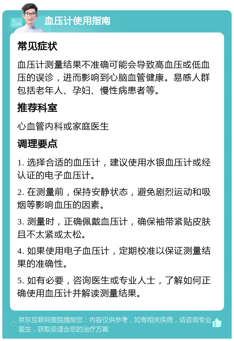 血压计使用指南 常见症状 血压计测量结果不准确可能会导致高血压或低血压的误诊，进而影响到心脑血管健康。易感人群包括老年人、孕妇、慢性病患者等。 推荐科室 心血管内科或家庭医生 调理要点 1. 选择合适的血压计，建议使用水银血压计或经认证的电子血压计。 2. 在测量前，保持安静状态，避免剧烈运动和吸烟等影响血压的因素。 3. 测量时，正确佩戴血压计，确保袖带紧贴皮肤且不太紧或太松。 4. 如果使用电子血压计，定期校准以保证测量结果的准确性。 5. 如有必要，咨询医生或专业人士，了解如何正确使用血压计并解读测量结果。