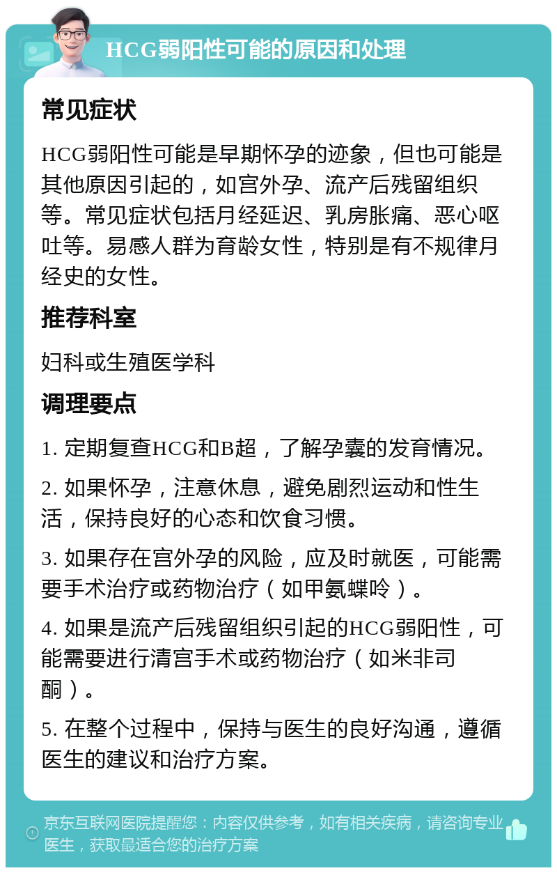 HCG弱阳性可能的原因和处理 常见症状 HCG弱阳性可能是早期怀孕的迹象，但也可能是其他原因引起的，如宫外孕、流产后残留组织等。常见症状包括月经延迟、乳房胀痛、恶心呕吐等。易感人群为育龄女性，特别是有不规律月经史的女性。 推荐科室 妇科或生殖医学科 调理要点 1. 定期复查HCG和B超，了解孕囊的发育情况。 2. 如果怀孕，注意休息，避免剧烈运动和性生活，保持良好的心态和饮食习惯。 3. 如果存在宫外孕的风险，应及时就医，可能需要手术治疗或药物治疗（如甲氨蝶呤）。 4. 如果是流产后残留组织引起的HCG弱阳性，可能需要进行清宫手术或药物治疗（如米非司酮）。 5. 在整个过程中，保持与医生的良好沟通，遵循医生的建议和治疗方案。