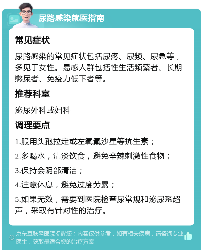 尿路感染就医指南 常见症状 尿路感染的常见症状包括尿疼、尿频、尿急等，多见于女性。易感人群包括性生活频繁者、长期憋尿者、免疫力低下者等。 推荐科室 泌尿外科或妇科 调理要点 1.服用头孢拉定或左氧氟沙星等抗生素； 2.多喝水，清淡饮食，避免辛辣刺激性食物； 3.保持会阴部清洁； 4.注意休息，避免过度劳累； 5.如果无效，需要到医院检查尿常规和泌尿系超声，采取有针对性的治疗。