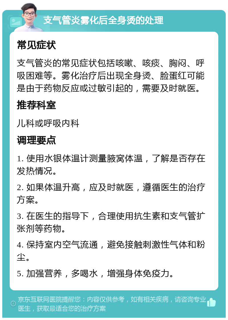 支气管炎雾化后全身烫的处理 常见症状 支气管炎的常见症状包括咳嗽、咳痰、胸闷、呼吸困难等。雾化治疗后出现全身烫、脸蛋红可能是由于药物反应或过敏引起的，需要及时就医。 推荐科室 儿科或呼吸内科 调理要点 1. 使用水银体温计测量腋窝体温，了解是否存在发热情况。 2. 如果体温升高，应及时就医，遵循医生的治疗方案。 3. 在医生的指导下，合理使用抗生素和支气管扩张剂等药物。 4. 保持室内空气流通，避免接触刺激性气体和粉尘。 5. 加强营养，多喝水，增强身体免疫力。