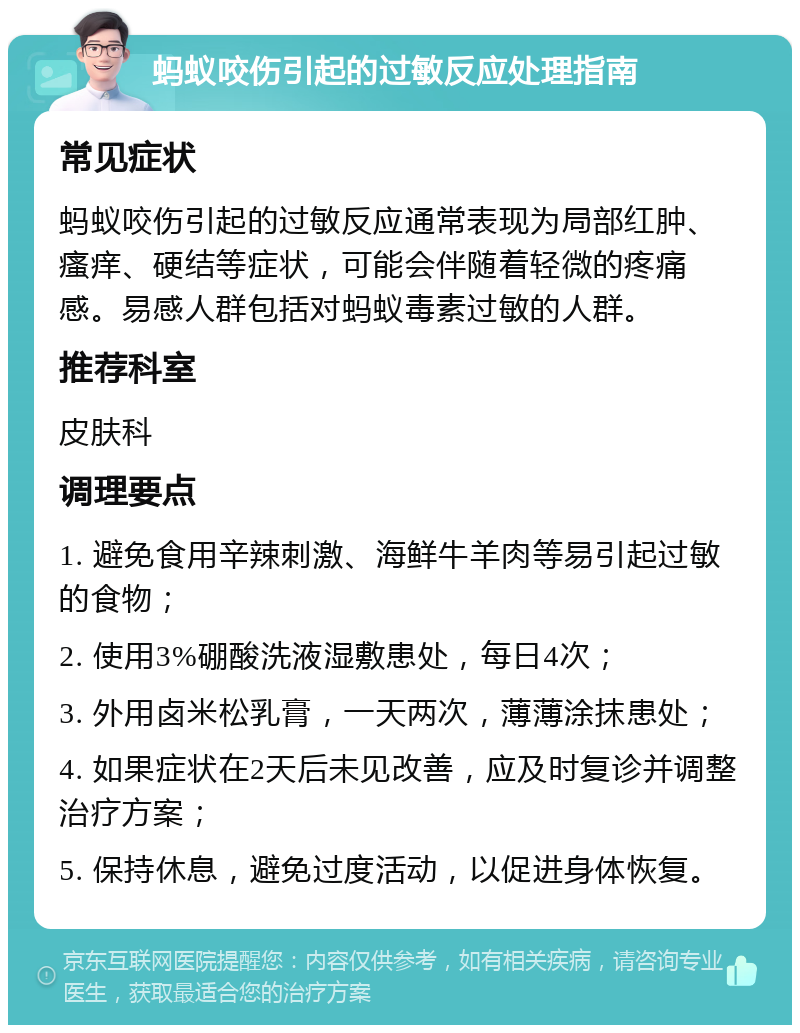 蚂蚁咬伤引起的过敏反应处理指南 常见症状 蚂蚁咬伤引起的过敏反应通常表现为局部红肿、瘙痒、硬结等症状，可能会伴随着轻微的疼痛感。易感人群包括对蚂蚁毒素过敏的人群。 推荐科室 皮肤科 调理要点 1. 避免食用辛辣刺激、海鲜牛羊肉等易引起过敏的食物； 2. 使用3%硼酸洗液湿敷患处，每日4次； 3. 外用卤米松乳膏，一天两次，薄薄涂抹患处； 4. 如果症状在2天后未见改善，应及时复诊并调整治疗方案； 5. 保持休息，避免过度活动，以促进身体恢复。