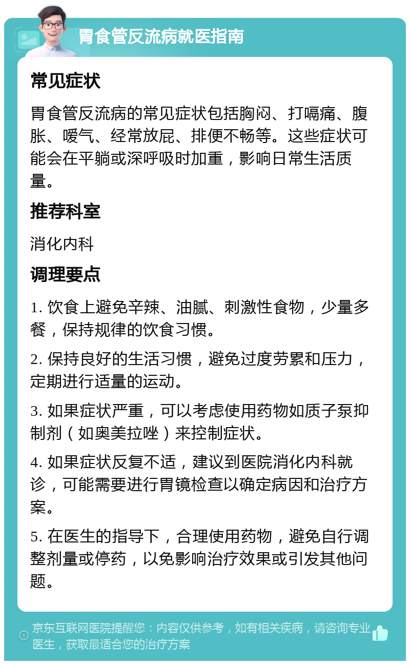 胃食管反流病就医指南 常见症状 胃食管反流病的常见症状包括胸闷、打嗝痛、腹胀、嗳气、经常放屁、排便不畅等。这些症状可能会在平躺或深呼吸时加重，影响日常生活质量。 推荐科室 消化内科 调理要点 1. 饮食上避免辛辣、油腻、刺激性食物，少量多餐，保持规律的饮食习惯。 2. 保持良好的生活习惯，避免过度劳累和压力，定期进行适量的运动。 3. 如果症状严重，可以考虑使用药物如质子泵抑制剂（如奥美拉唑）来控制症状。 4. 如果症状反复不适，建议到医院消化内科就诊，可能需要进行胃镜检查以确定病因和治疗方案。 5. 在医生的指导下，合理使用药物，避免自行调整剂量或停药，以免影响治疗效果或引发其他问题。