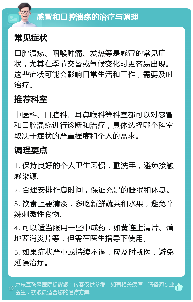 感冒和口腔溃疡的治疗与调理 常见症状 口腔溃疡、咽喉肿痛、发热等是感冒的常见症状，尤其在季节交替或气候变化时更容易出现。这些症状可能会影响日常生活和工作，需要及时治疗。 推荐科室 中医科、口腔科、耳鼻喉科等科室都可以对感冒和口腔溃疡进行诊断和治疗，具体选择哪个科室取决于症状的严重程度和个人的需求。 调理要点 1. 保持良好的个人卫生习惯，勤洗手，避免接触感染源。 2. 合理安排作息时间，保证充足的睡眠和休息。 3. 饮食上要清淡，多吃新鲜蔬菜和水果，避免辛辣刺激性食物。 4. 可以适当服用一些中成药，如黄连上清片、蒲地蓝消炎片等，但需在医生指导下使用。 5. 如果症状严重或持续不退，应及时就医，避免延误治疗。