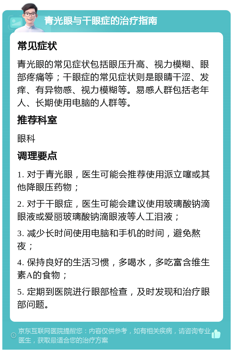 青光眼与干眼症的治疗指南 常见症状 青光眼的常见症状包括眼压升高、视力模糊、眼部疼痛等；干眼症的常见症状则是眼睛干涩、发痒、有异物感、视力模糊等。易感人群包括老年人、长期使用电脑的人群等。 推荐科室 眼科 调理要点 1. 对于青光眼，医生可能会推荐使用派立噻或其他降眼压药物； 2. 对于干眼症，医生可能会建议使用玻璃酸钠滴眼液或爱丽玻璃酸钠滴眼液等人工泪液； 3. 减少长时间使用电脑和手机的时间，避免熬夜； 4. 保持良好的生活习惯，多喝水，多吃富含维生素A的食物； 5. 定期到医院进行眼部检查，及时发现和治疗眼部问题。