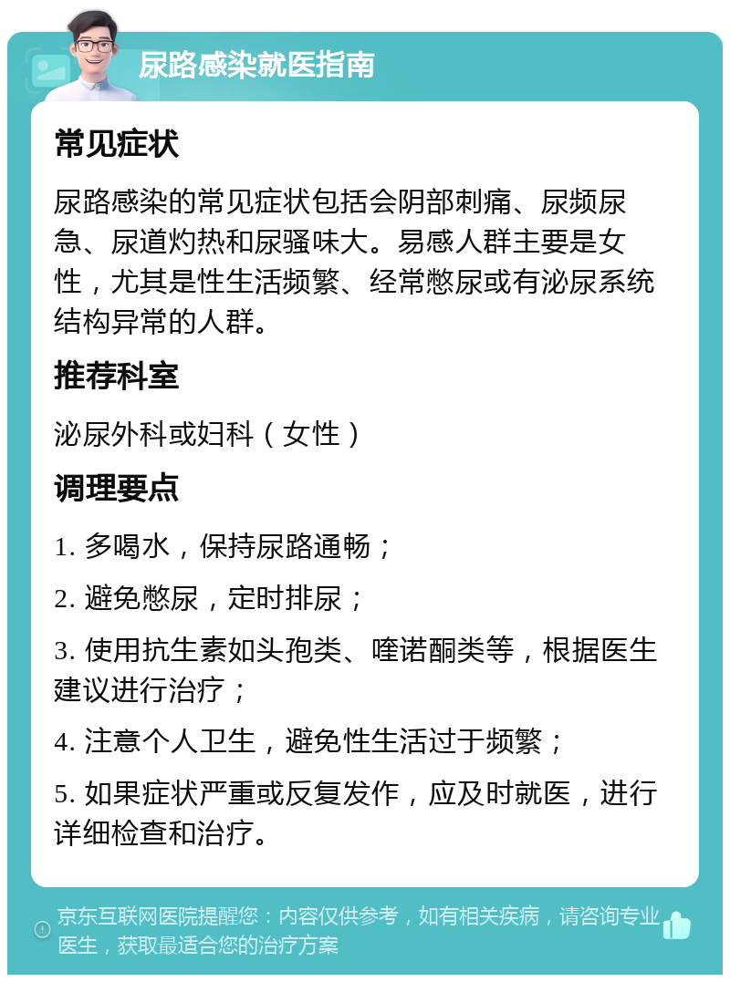 尿路感染就医指南 常见症状 尿路感染的常见症状包括会阴部刺痛、尿频尿急、尿道灼热和尿骚味大。易感人群主要是女性，尤其是性生活频繁、经常憋尿或有泌尿系统结构异常的人群。 推荐科室 泌尿外科或妇科（女性） 调理要点 1. 多喝水，保持尿路通畅； 2. 避免憋尿，定时排尿； 3. 使用抗生素如头孢类、喹诺酮类等，根据医生建议进行治疗； 4. 注意个人卫生，避免性生活过于频繁； 5. 如果症状严重或反复发作，应及时就医，进行详细检查和治疗。