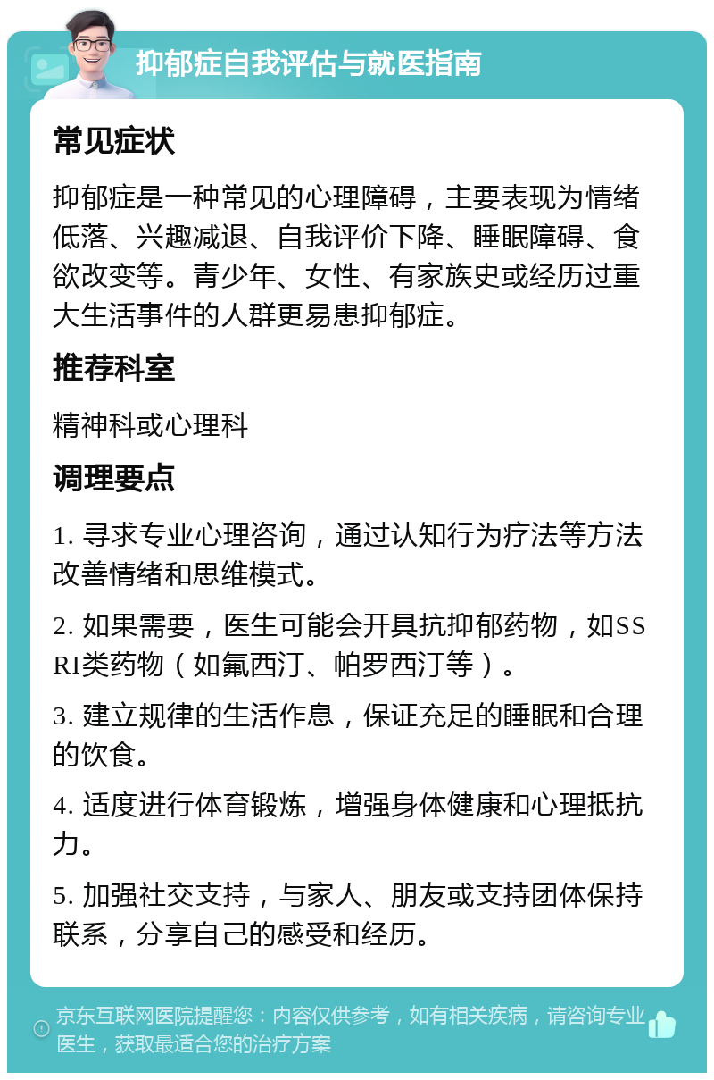 抑郁症自我评估与就医指南 常见症状 抑郁症是一种常见的心理障碍，主要表现为情绪低落、兴趣减退、自我评价下降、睡眠障碍、食欲改变等。青少年、女性、有家族史或经历过重大生活事件的人群更易患抑郁症。 推荐科室 精神科或心理科 调理要点 1. 寻求专业心理咨询，通过认知行为疗法等方法改善情绪和思维模式。 2. 如果需要，医生可能会开具抗抑郁药物，如SSRI类药物（如氟西汀、帕罗西汀等）。 3. 建立规律的生活作息，保证充足的睡眠和合理的饮食。 4. 适度进行体育锻炼，增强身体健康和心理抵抗力。 5. 加强社交支持，与家人、朋友或支持团体保持联系，分享自己的感受和经历。