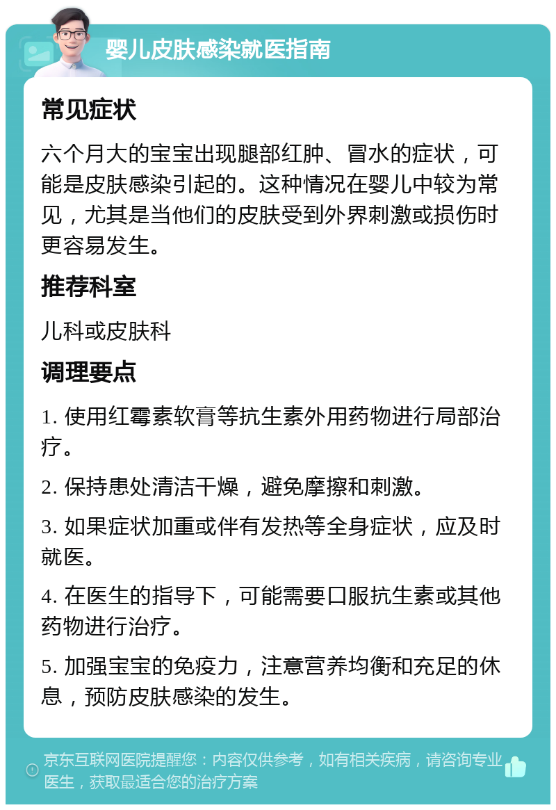 婴儿皮肤感染就医指南 常见症状 六个月大的宝宝出现腿部红肿、冒水的症状，可能是皮肤感染引起的。这种情况在婴儿中较为常见，尤其是当他们的皮肤受到外界刺激或损伤时更容易发生。 推荐科室 儿科或皮肤科 调理要点 1. 使用红霉素软膏等抗生素外用药物进行局部治疗。 2. 保持患处清洁干燥，避免摩擦和刺激。 3. 如果症状加重或伴有发热等全身症状，应及时就医。 4. 在医生的指导下，可能需要口服抗生素或其他药物进行治疗。 5. 加强宝宝的免疫力，注意营养均衡和充足的休息，预防皮肤感染的发生。