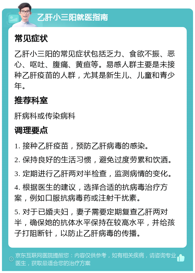 乙肝小三阳就医指南 常见症状 乙肝小三阳的常见症状包括乏力、食欲不振、恶心、呕吐、腹痛、黄疸等。易感人群主要是未接种乙肝疫苗的人群，尤其是新生儿、儿童和青少年。 推荐科室 肝病科或传染病科 调理要点 1. 接种乙肝疫苗，预防乙肝病毒的感染。 2. 保持良好的生活习惯，避免过度劳累和饮酒。 3. 定期进行乙肝两对半检查，监测病情的变化。 4. 根据医生的建议，选择合适的抗病毒治疗方案，例如口服抗病毒药或注射干扰素。 5. 对于已婚夫妇，妻子需要定期复查乙肝两对半，确保她的抗体水平保持在较高水平，并给孩子打阻断针，以防止乙肝病毒的传播。