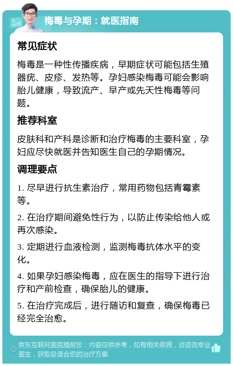 梅毒与孕期：就医指南 常见症状 梅毒是一种性传播疾病，早期症状可能包括生殖器疣、皮疹、发热等。孕妇感染梅毒可能会影响胎儿健康，导致流产、早产或先天性梅毒等问题。 推荐科室 皮肤科和产科是诊断和治疗梅毒的主要科室，孕妇应尽快就医并告知医生自己的孕期情况。 调理要点 1. 尽早进行抗生素治疗，常用药物包括青霉素等。 2. 在治疗期间避免性行为，以防止传染给他人或再次感染。 3. 定期进行血液检测，监测梅毒抗体水平的变化。 4. 如果孕妇感染梅毒，应在医生的指导下进行治疗和产前检查，确保胎儿的健康。 5. 在治疗完成后，进行随访和复查，确保梅毒已经完全治愈。