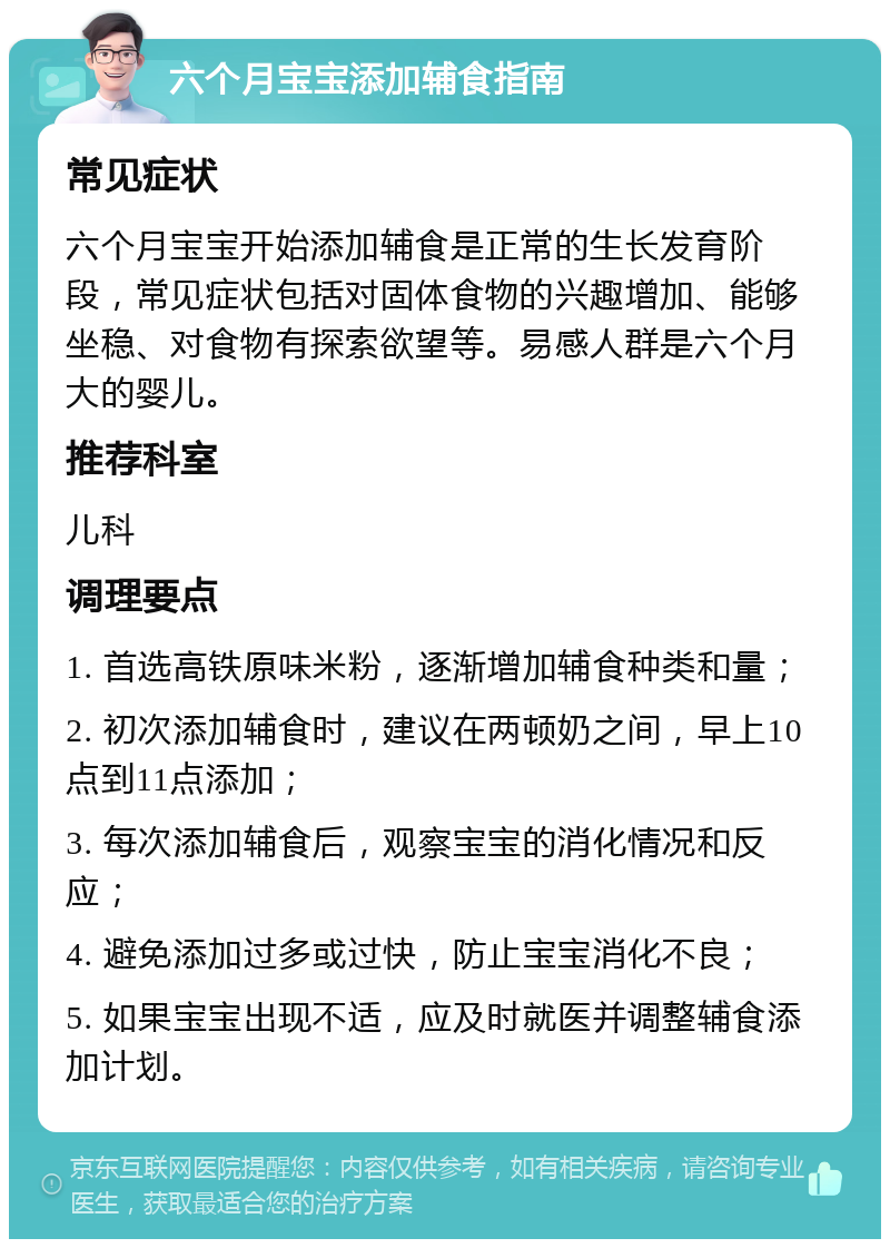 六个月宝宝添加辅食指南 常见症状 六个月宝宝开始添加辅食是正常的生长发育阶段，常见症状包括对固体食物的兴趣增加、能够坐稳、对食物有探索欲望等。易感人群是六个月大的婴儿。 推荐科室 儿科 调理要点 1. 首选高铁原味米粉，逐渐增加辅食种类和量； 2. 初次添加辅食时，建议在两顿奶之间，早上10点到11点添加； 3. 每次添加辅食后，观察宝宝的消化情况和反应； 4. 避免添加过多或过快，防止宝宝消化不良； 5. 如果宝宝出现不适，应及时就医并调整辅食添加计划。