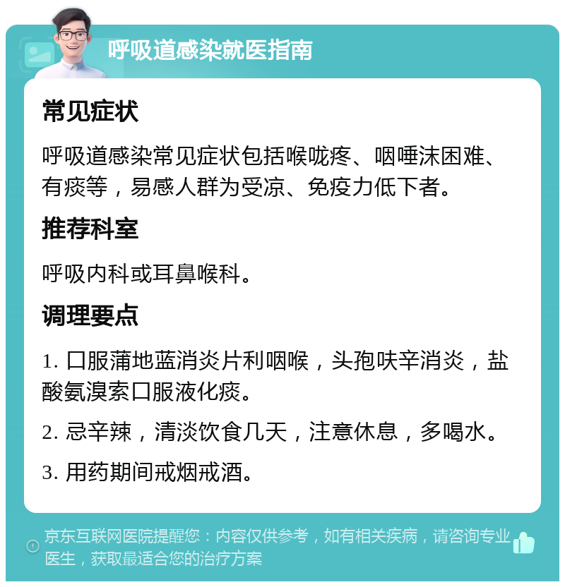 呼吸道感染就医指南 常见症状 呼吸道感染常见症状包括喉咙疼、咽唾沫困难、有痰等，易感人群为受凉、免疫力低下者。 推荐科室 呼吸内科或耳鼻喉科。 调理要点 1. 口服蒲地蓝消炎片利咽喉，头孢呋辛消炎，盐酸氨溴索口服液化痰。 2. 忌辛辣，清淡饮食几天，注意休息，多喝水。 3. 用药期间戒烟戒酒。