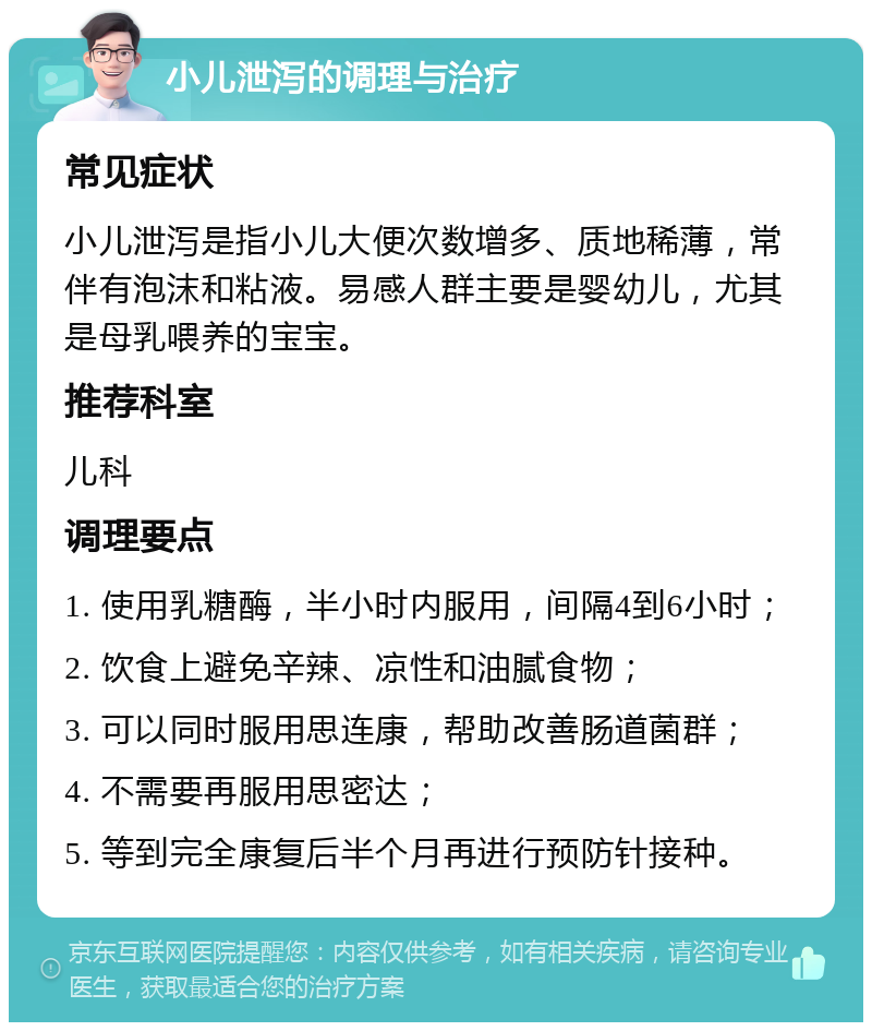 小儿泄泻的调理与治疗 常见症状 小儿泄泻是指小儿大便次数增多、质地稀薄，常伴有泡沫和粘液。易感人群主要是婴幼儿，尤其是母乳喂养的宝宝。 推荐科室 儿科 调理要点 1. 使用乳糖酶，半小时内服用，间隔4到6小时； 2. 饮食上避免辛辣、凉性和油腻食物； 3. 可以同时服用思连康，帮助改善肠道菌群； 4. 不需要再服用思密达； 5. 等到完全康复后半个月再进行预防针接种。