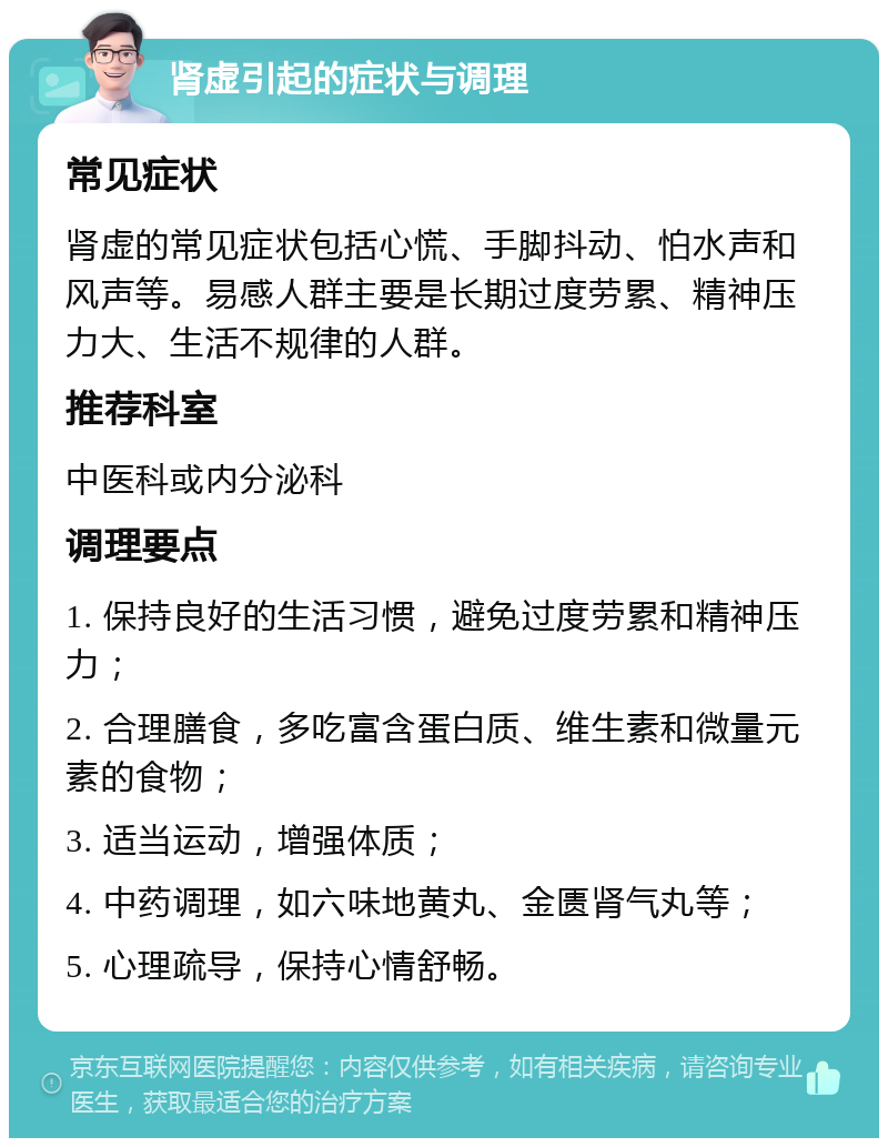 肾虚引起的症状与调理 常见症状 肾虚的常见症状包括心慌、手脚抖动、怕水声和风声等。易感人群主要是长期过度劳累、精神压力大、生活不规律的人群。 推荐科室 中医科或内分泌科 调理要点 1. 保持良好的生活习惯，避免过度劳累和精神压力； 2. 合理膳食，多吃富含蛋白质、维生素和微量元素的食物； 3. 适当运动，增强体质； 4. 中药调理，如六味地黄丸、金匮肾气丸等； 5. 心理疏导，保持心情舒畅。