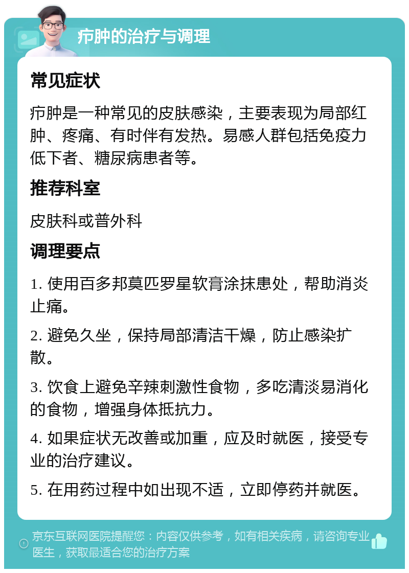 疖肿的治疗与调理 常见症状 疖肿是一种常见的皮肤感染，主要表现为局部红肿、疼痛、有时伴有发热。易感人群包括免疫力低下者、糖尿病患者等。 推荐科室 皮肤科或普外科 调理要点 1. 使用百多邦莫匹罗星软膏涂抹患处，帮助消炎止痛。 2. 避免久坐，保持局部清洁干燥，防止感染扩散。 3. 饮食上避免辛辣刺激性食物，多吃清淡易消化的食物，增强身体抵抗力。 4. 如果症状无改善或加重，应及时就医，接受专业的治疗建议。 5. 在用药过程中如出现不适，立即停药并就医。