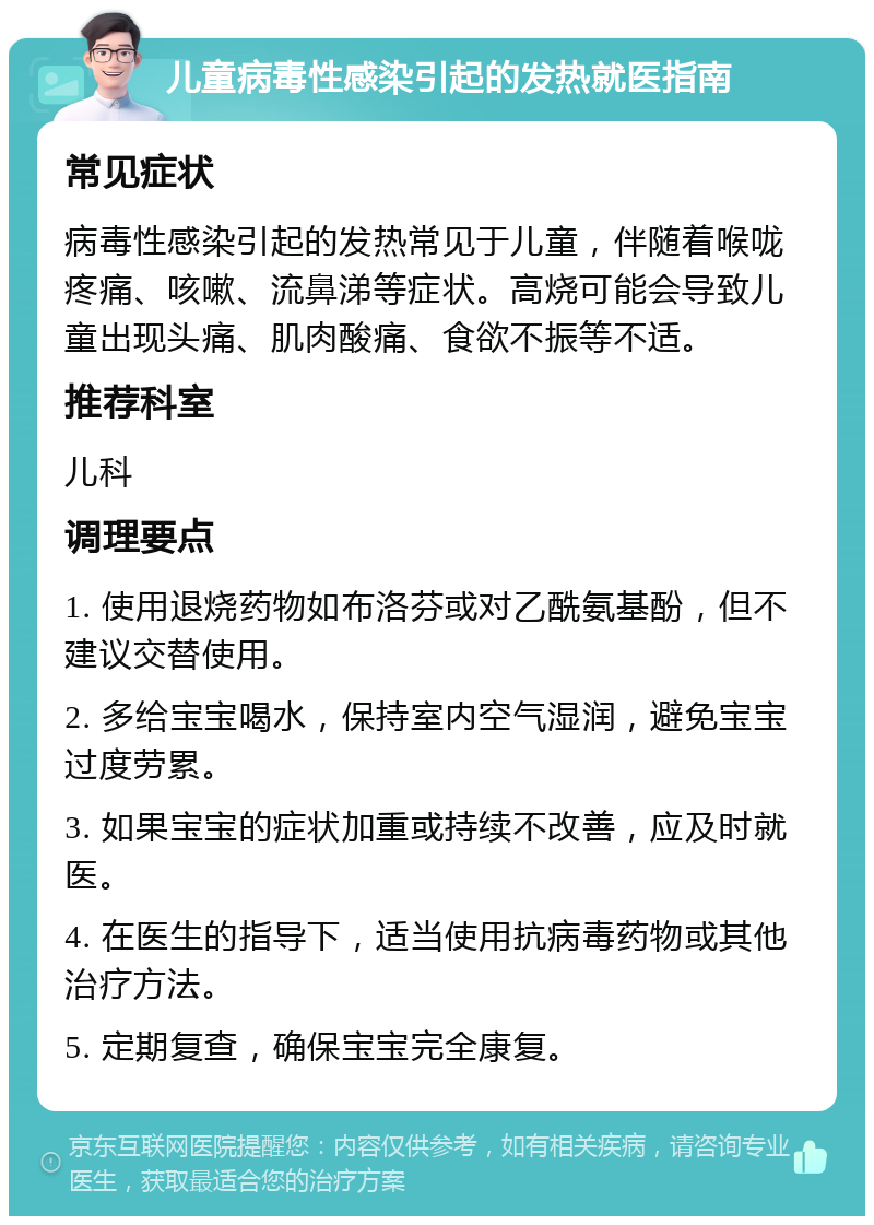 儿童病毒性感染引起的发热就医指南 常见症状 病毒性感染引起的发热常见于儿童，伴随着喉咙疼痛、咳嗽、流鼻涕等症状。高烧可能会导致儿童出现头痛、肌肉酸痛、食欲不振等不适。 推荐科室 儿科 调理要点 1. 使用退烧药物如布洛芬或对乙酰氨基酚，但不建议交替使用。 2. 多给宝宝喝水，保持室内空气湿润，避免宝宝过度劳累。 3. 如果宝宝的症状加重或持续不改善，应及时就医。 4. 在医生的指导下，适当使用抗病毒药物或其他治疗方法。 5. 定期复查，确保宝宝完全康复。