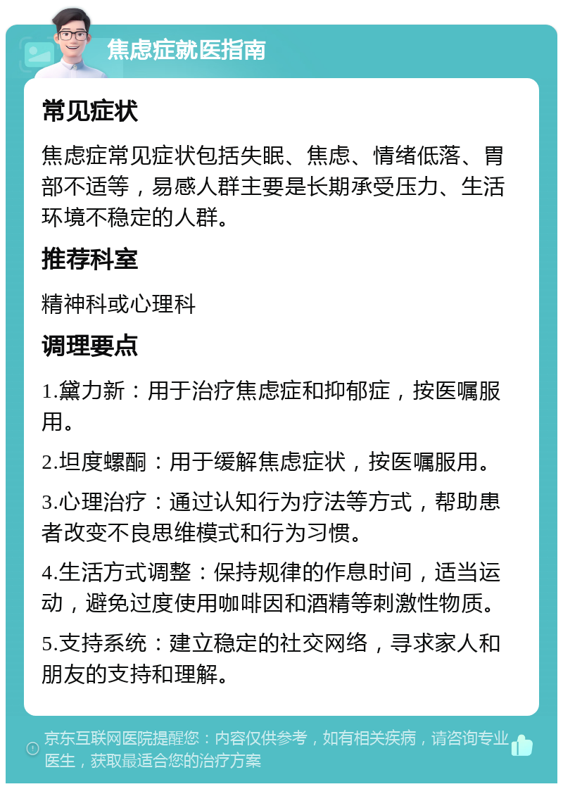 焦虑症就医指南 常见症状 焦虑症常见症状包括失眠、焦虑、情绪低落、胃部不适等，易感人群主要是长期承受压力、生活环境不稳定的人群。 推荐科室 精神科或心理科 调理要点 1.黛力新：用于治疗焦虑症和抑郁症，按医嘱服用。 2.坦度螺酮：用于缓解焦虑症状，按医嘱服用。 3.心理治疗：通过认知行为疗法等方式，帮助患者改变不良思维模式和行为习惯。 4.生活方式调整：保持规律的作息时间，适当运动，避免过度使用咖啡因和酒精等刺激性物质。 5.支持系统：建立稳定的社交网络，寻求家人和朋友的支持和理解。