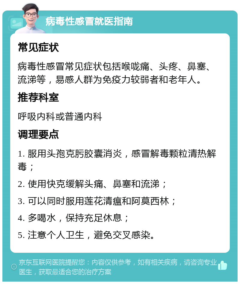 病毒性感冒就医指南 常见症状 病毒性感冒常见症状包括喉咙痛、头疼、鼻塞、流涕等，易感人群为免疫力较弱者和老年人。 推荐科室 呼吸内科或普通内科 调理要点 1. 服用头孢克肟胶囊消炎，感冒解毒颗粒清热解毒； 2. 使用快克缓解头痛、鼻塞和流涕； 3. 可以同时服用莲花清瘟和阿莫西林； 4. 多喝水，保持充足休息； 5. 注意个人卫生，避免交叉感染。