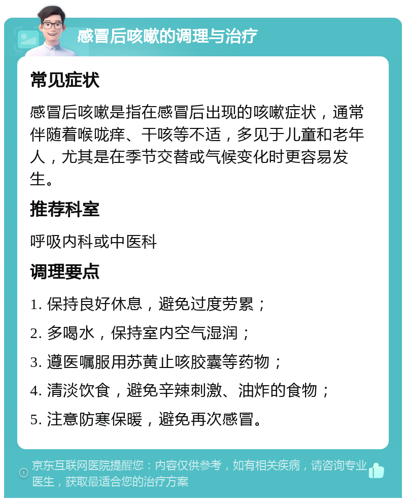 感冒后咳嗽的调理与治疗 常见症状 感冒后咳嗽是指在感冒后出现的咳嗽症状，通常伴随着喉咙痒、干咳等不适，多见于儿童和老年人，尤其是在季节交替或气候变化时更容易发生。 推荐科室 呼吸内科或中医科 调理要点 1. 保持良好休息，避免过度劳累； 2. 多喝水，保持室内空气湿润； 3. 遵医嘱服用苏黄止咳胶囊等药物； 4. 清淡饮食，避免辛辣刺激、油炸的食物； 5. 注意防寒保暖，避免再次感冒。