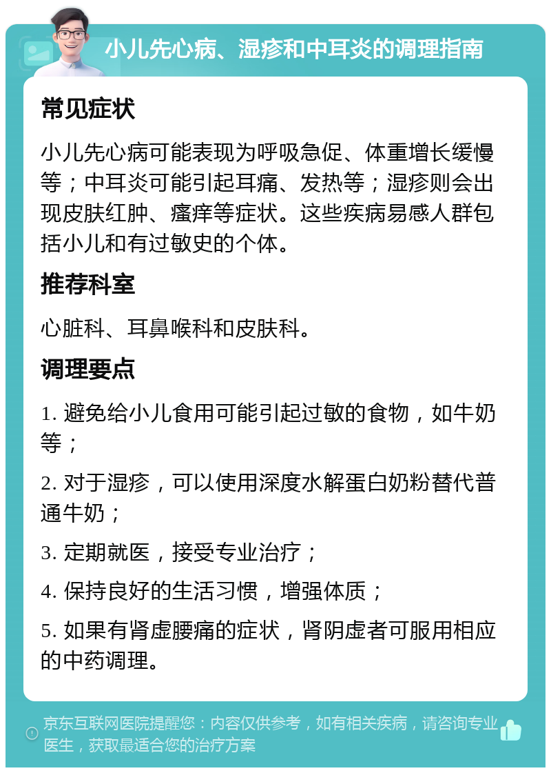 小儿先心病、湿疹和中耳炎的调理指南 常见症状 小儿先心病可能表现为呼吸急促、体重增长缓慢等；中耳炎可能引起耳痛、发热等；湿疹则会出现皮肤红肿、瘙痒等症状。这些疾病易感人群包括小儿和有过敏史的个体。 推荐科室 心脏科、耳鼻喉科和皮肤科。 调理要点 1. 避免给小儿食用可能引起过敏的食物，如牛奶等； 2. 对于湿疹，可以使用深度水解蛋白奶粉替代普通牛奶； 3. 定期就医，接受专业治疗； 4. 保持良好的生活习惯，增强体质； 5. 如果有肾虚腰痛的症状，肾阴虚者可服用相应的中药调理。