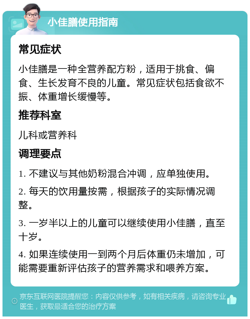 小佳膳使用指南 常见症状 小佳膳是一种全营养配方粉，适用于挑食、偏食、生长发育不良的儿童。常见症状包括食欲不振、体重增长缓慢等。 推荐科室 儿科或营养科 调理要点 1. 不建议与其他奶粉混合冲调，应单独使用。 2. 每天的饮用量按需，根据孩子的实际情况调整。 3. 一岁半以上的儿童可以继续使用小佳膳，直至十岁。 4. 如果连续使用一到两个月后体重仍未增加，可能需要重新评估孩子的营养需求和喂养方案。