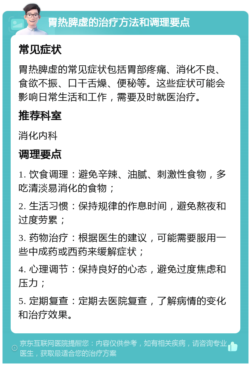 胃热脾虚的治疗方法和调理要点 常见症状 胃热脾虚的常见症状包括胃部疼痛、消化不良、食欲不振、口干舌燥、便秘等。这些症状可能会影响日常生活和工作，需要及时就医治疗。 推荐科室 消化内科 调理要点 1. 饮食调理：避免辛辣、油腻、刺激性食物，多吃清淡易消化的食物； 2. 生活习惯：保持规律的作息时间，避免熬夜和过度劳累； 3. 药物治疗：根据医生的建议，可能需要服用一些中成药或西药来缓解症状； 4. 心理调节：保持良好的心态，避免过度焦虑和压力； 5. 定期复查：定期去医院复查，了解病情的变化和治疗效果。