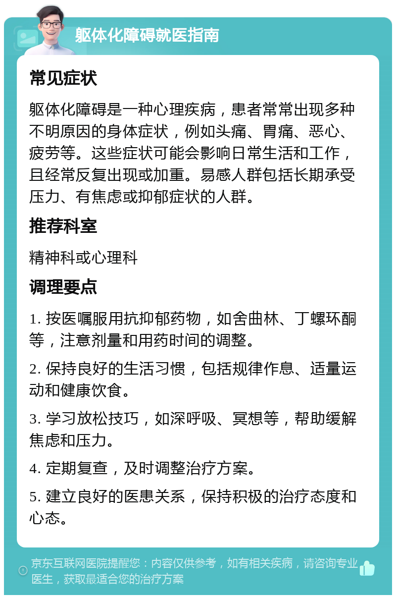 躯体化障碍就医指南 常见症状 躯体化障碍是一种心理疾病，患者常常出现多种不明原因的身体症状，例如头痛、胃痛、恶心、疲劳等。这些症状可能会影响日常生活和工作，且经常反复出现或加重。易感人群包括长期承受压力、有焦虑或抑郁症状的人群。 推荐科室 精神科或心理科 调理要点 1. 按医嘱服用抗抑郁药物，如舍曲林、丁螺环酮等，注意剂量和用药时间的调整。 2. 保持良好的生活习惯，包括规律作息、适量运动和健康饮食。 3. 学习放松技巧，如深呼吸、冥想等，帮助缓解焦虑和压力。 4. 定期复查，及时调整治疗方案。 5. 建立良好的医患关系，保持积极的治疗态度和心态。