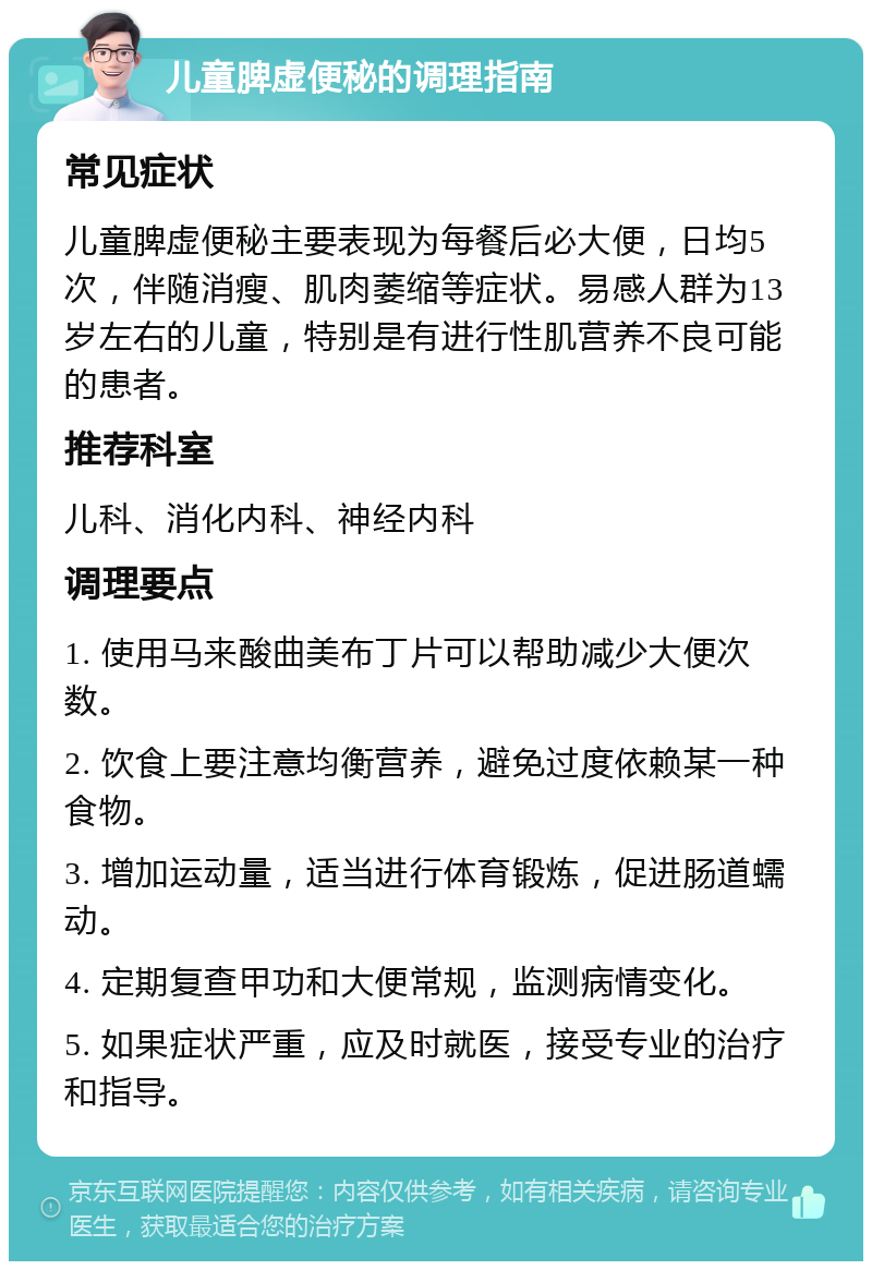 儿童脾虚便秘的调理指南 常见症状 儿童脾虚便秘主要表现为每餐后必大便，日均5次，伴随消瘦、肌肉萎缩等症状。易感人群为13岁左右的儿童，特别是有进行性肌营养不良可能的患者。 推荐科室 儿科、消化内科、神经内科 调理要点 1. 使用马来酸曲美布丁片可以帮助减少大便次数。 2. 饮食上要注意均衡营养，避免过度依赖某一种食物。 3. 增加运动量，适当进行体育锻炼，促进肠道蠕动。 4. 定期复查甲功和大便常规，监测病情变化。 5. 如果症状严重，应及时就医，接受专业的治疗和指导。