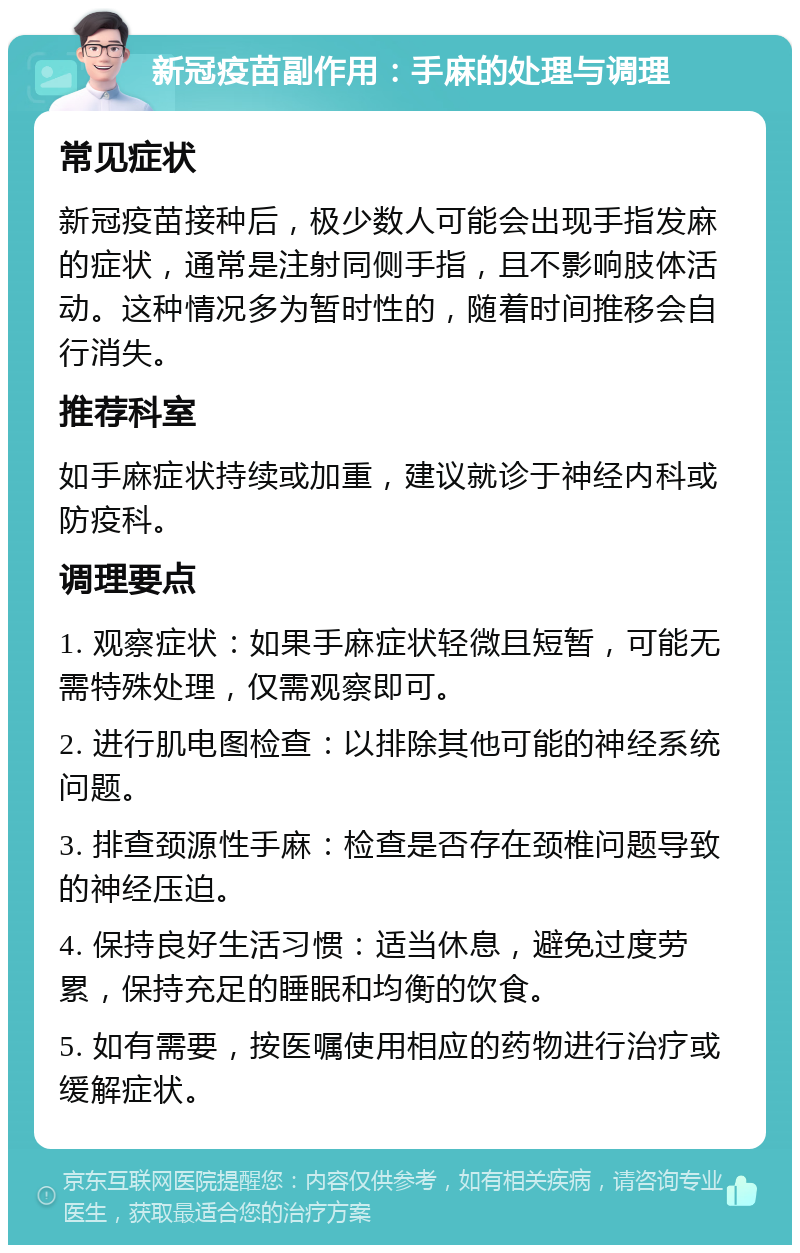 新冠疫苗副作用：手麻的处理与调理 常见症状 新冠疫苗接种后，极少数人可能会出现手指发麻的症状，通常是注射同侧手指，且不影响肢体活动。这种情况多为暂时性的，随着时间推移会自行消失。 推荐科室 如手麻症状持续或加重，建议就诊于神经内科或防疫科。 调理要点 1. 观察症状：如果手麻症状轻微且短暂，可能无需特殊处理，仅需观察即可。 2. 进行肌电图检查：以排除其他可能的神经系统问题。 3. 排查颈源性手麻：检查是否存在颈椎问题导致的神经压迫。 4. 保持良好生活习惯：适当休息，避免过度劳累，保持充足的睡眠和均衡的饮食。 5. 如有需要，按医嘱使用相应的药物进行治疗或缓解症状。